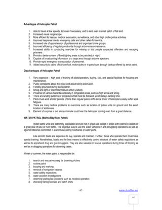 www.rkmfiles.net
65
65
Advantages of Helicopter Patrol
1. Able to travel at low speeds, to hover if necessary, and to land even in small patch of flat land.
2. Increased visual range/scope.
3. More efficient for rescue, medical evacuation, surveillance, and other high profile police activities.
4. Improved response time to emergency calls and other called-for service.
5. Increased rate of apprehension of professional and organized crime groups.
6. Improved efficiency of regular patrol units through airborne reconnaissance.
7. Increased ability in conducting searches for missing or lost people suspected offenders and escaping
prisoners.
8. Provide a better system of flood lighting areas to be patrolled at night.
9. Capable of broadcasting information to a large area through airborne speakers.
10. Provide rapid emergency transportation of personnel.
11. Added security to patrol officers on foot, motorcycles or in patrol cars through backup offered by aerial patrol.
Disadvantages of Helicopter Patrol
1. Very expensive – high cost of training of pilots/operators, buying, fuel, and special facilities for housing and
maintenance.
2. Public complaints about the noise and about being spied upon.
3. Forcibly grounded during bad weather.
4. Smog and light or intermittent clouds affect visibility.
5. Presence of various hazards especially in congested areas, such as high wires and smog.
6. There are landing patterns or procedures that must be followed, which delays landing time.
7. Pilots must work shorter periods of time than regular police shifts since driver of helicopters easily suffer work
fatigues.
8. There are many tactical problems to overcome such as location of police units on ground and the exact
location of addresses
9. Element of surprise is lost since criminals could hear the helicopter coming even from a great distance.
WATER PATROL (Marine/Bay/River Patrol)
Water patrol units are extremely specialized and are not in great use except in areas with extensive coasts or
a great deal of lake or river traffic. The objective was to use the water vehicles in anti-smuggling operations as well as
against robberies committed in warehouses along riverbanks or water ports.
Like aircraft, boats are expensive to buy, operate and maintain. Further, those who operate them must have
special training. Nonetheless, boats are the best means to effectively control violators of water safety regulations as
well as to apprehend drug and gun smugglers. They are also valuable in rescue operations during times of flooding as
well as in dragging operations for drowning cases.
Winter or summer, the water patrol is responsible for:
1. search and rescue/recovery for drowning victims
2. routine patrol
3. buoying and marking
4. removal of navigation hazards
5. water safety inspections
6. water accident investigations
7. deterring boating law violations such as reckless operation
8. checking fishing licenses and catch limits
 