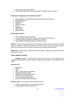 www.rkmfiles.net
67
67
7. Can be an asset to public relations efforts.
8. Well-trained police dogs can be used for demonstrations in public affairs, schools, or parades.
What breeds of working dogs are best suited for police works?
1. German Shepherds – the most frequently used and highest-scoring dog for police work
2. Black Labrador retrievers
3. Giant Schnauzers
4. Rottweilers
5. Doberman pinschers
6. Bouviers
7. Newfoundlands
8. Airedale terriers
9. Alaskan malamutes
Disadvantages of using K-9
1. Most police dogs work with only one handler.
2. K-9, like most dogs, is territorial, and its handler and its K-9 cruiser are part of its territory.
3. Dog training is expensive. Dog training usually takes 10 to 12 weeks.
4. Police department that initiates a K9 section is vulnerable to law suits.
WOLVES – It stands for Wireless Operational Link and Video Exploration System; the system of attaching a miniature
camera and transmitter to a search dog; this equipment make man’s best friend and even better friend, because the
dog can now be the eyes and ears of his handler in situations where saving life is paramount objective.
Bloodhounds – These tracking dog; a large powerful dog with drooping ears, sagging jowls, and keen sense of smell,
formerly used for tracking.
PATROL: WORKING THE STREET
Preparation for Duty – The patrol officers’ job starts even before they are in their respective area of
responsibility (AOR) because they need to prepare the following that are necessary in the performance of their
routines:
Equipment check
 Police uniform
 Weapons
 Watch
 Money, including change for pay telephones
 Flashlight, spare battery and bulbs
 Notebook with ample supply of blank paper
 Forms re reports, traffic violations, etc.
 Current list of stolen and wanted vehicles
 Portable radio and other equipment as required
Information Check – Prior to actual patrolling, the police officers should:
 Secure and review descriptions of missing and wanted persons.
 Arrange any follow-up work from previous shifts.
 