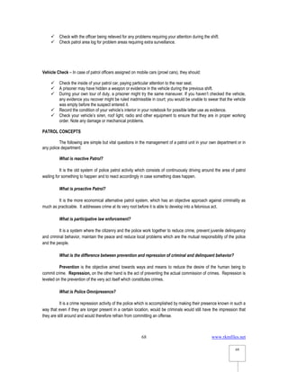www.rkmfiles.net
68
68
 Check with the officer being relieved for any problems requiring your attention during the shift.
 Check patrol area log for problem areas requiring extra surveillance.
Vehicle Check – In case of patrol officers assigned on mobile cars (prowl cars), they should:
 Check the inside of your patrol car, paying particular attention to the rear seat.
 A prisoner may have hidden a weapon or evidence in the vehicle during the previous shift.
 During your own tour of duty, a prisoner might try the same maneuver. If you haven’t checked the vehicle,
any evidence you recover might be ruled inadmissible in court; you would be unable to swear that the vehicle
was empty before the suspect entered it.
 Record the condition of your vehicle’s interior in your notebook for possible latter use as evidence.
 Check your vehicle’s siren, roof light, radio and other equipment to ensure that they are in proper working
order. Note any damage or mechanical problems.
PATROL CONCEPTS
The following are simple but vital questions in the management of a patrol unit in your own department or in
any police department:
What is reactive Patrol?
It is the old system of police patrol activity which consists of continuously driving around the area of patrol
waiting for something to happen and to react accordingly in case something does happen.
What is proactive Patrol?
It is the more economical alternative patrol system, which has an objective approach against criminality as
much as practicable. It addresses crime at its very root before it is able to develop into a felonious act.
What is participative law enforcement?
It is a system where the citizenry and the police work together to reduce crime, prevent juvenile delinquency
and criminal behavior, maintain the peace and reduce local problems which are the mutual responsibility of the police
and the people.
What is the difference between prevention and repression of criminal and delinquent behavior?
Prevention is the objective aimed towards ways and means to reduce the desire of the human being to
commit crime. Repression, on the other hand is the act of preventing the actual commission of crimes. Repression is
leveled on the prevention of the very act itself which constitutes crimes.
What is Police Omnipresence?
It is a crime repression activity of the police which is accomplished by making their presence known in such a
way that even if they are longer present in a certain location, would be criminals would still have the impression that
they are still around and would therefore refrain from committing an offense.
 