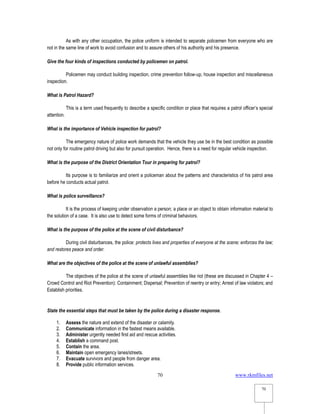 www.rkmfiles.net
70
70
As with any other occupation, the police uniform is intended to separate policemen from everyone who are
not in the same line of work to avoid confusion and to assure others of his authority and his presence.
Give the four kinds of inspections conducted by policemen on patrol.
Policemen may conduct building inspection, crime prevention follow-up, house inspection and miscellaneous
inspection.
What is Patrol Hazard?
This is a term used frequently to describe a specific condition or place that requires a patrol officer’s special
attention.
What is the importance of Vehicle inspection for patrol?
The emergency nature of police work demands that the vehicle they use be in the best condition as possible
not only for routine patrol driving but also for pursuit operation. Hence, there is a need for regular vehicle inspection.
What is the purpose of the District Orientation Tour in preparing for patrol?
Its purpose is to familiarize and orient a policeman about the patterns and characteristics of his patrol area
before he conducts actual patrol.
What is police surveillance?
It is the process of keeping under observation a person; a place or an object to obtain information material to
the solution of a case. It is also use to detect some forms of criminal behaviors.
What is the purpose of the police at the scene of civil disturbance?
During civil disturbances, the police: protects lives and properties of everyone at the scene; enforces the law;
and restores peace and order.
What are the objectives of the police at the scene of unlawful assemblies?
The objectives of the police at the scene of unlawful assemblies like riot (these are discussed in Chapter 4 –
Crowd Control and Riot Prevention): Containment; Dispersal; Prevention of reentry or entry; Arrest of law violators; and
Establish priorities.
State the essential steps that must be taken by the police during a disaster response.
1. Assess the nature and extend of the disaster or calamity.
2. Communicate information in the fastest means available.
3. Administer urgently needed first aid and rescue activities.
4. Establish a command post.
5. Contain the area.
6. Maintain open emergency lanes/streets.
7. Evacuate survivors and people from danger area.
8. Provide public information services.
 