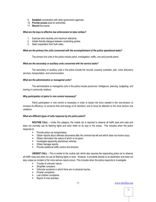 www.rkmfiles.net
71
71
9. Establish coordination with other government agencies.
10. Provide access area for authorities.
11. Record the events.
What are the keys to effective law enforcement at labor strikes?
1. Exercise strict neutrally and maximum tolerance.
2. Initiate friendly dialogue between contending parties.
3. Seek cooperation from both sides.
What are the primary line units concerned with the accomplishment of the police operational tasks?
The primary line units in the police include patrol, investigation, traffic, vice and juvenile patrol.
What are the secondary or auxiliary units concerned with the service tasks?
The secondary or auxiliary units in the police include the records, property custodian, jails, crime laboratory
services, transportation, and communication.
What are the administrative or managerial units?
The administrative or managerial units in the police include personnel, intelligence, planning, budgeting, and
training in community relations.
Why participation of patrol in vice control necessary?
Patrol participation in vice control is necessary in order to lessen the force needed in the vice-division; to
increase its efficiency; to conserve time and energy of its members; and to focus its attention to the more serious vice
violations.
What are different types of calls response by the police patrol?
ROUTINE CALL – Under this category, the mobile car is required to observe all traffic laws and rules and
does not normally use its flashing lights and siren while on its way to the scene. This includes when the police
responds to:
 Provide police car transportation.
 Obtain reports about offenses discovered after the criminal has left and which does not involve injury.
 Obtain information the nature of which is not given.
 Investigate apparently abandoned vehicles.
 Obtain damage reports.
 Provide additional traffic control and direction.
URGENT CALL – This is similar to the routine call, which also requires the responding police car to observe
all traffic rules and does not use its flashing lights or siren. However, it proceeds directly to its destination and does not
stop unless an incident of far more serious nature occurs. This includes when the police responds to investigate:
 Trouble of unknown nature.
 Shoplifter complaint.
 Vehicular accidents in which there are no physical injuries.
 Prowler complaints.
 Lost children complaints.
 Report of mob activities.
 