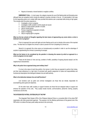 www.rkmfiles.net
72
72
 Reports of domestic or tenant-landlord or neighbor conflicts.
EMERGENCY CALL – In most cases, this category requires the use of the flashing light and fluctuating siren
although there are exceptions which include the attempt to surprise criminals in the act. It is permissible in this case
for the responding police car to violate traffic laws provided that extreme care is exercised while driving at high speed.
This includes when the police responds to:
 Investigate a crime in progress.
 Investigate a traffic accident in which people are injured.
 Rescue or assist another patroller in trouble.
 Aids an injured person.
 Pursue or apprehend suspected criminal/s.
 Assist in firefighting.
 Stop an ongoing fight in progress.
What are the two schools of thoughts regarding the best means of approaching any scene where a crime is
believed to be in progress?
First is to approach the scene with lights and siren flashing and to pull on directly at the scene of the reported
crime. The idea here is to frighten the criminal in order to prevent him from completing his criminal act.
Second is to approach the crime scene as inconspicuously as possible in order to use the advantage of
surprise in apprehending the criminal or preventing his escape.
What are the factors to be considered by the patroller in choosing the manner by which an approach to a
crime in progress is to be made?
These are the factors of: time and day; condition of traffic; possibility of ongoing physical assault; and the
neighborhood characteristics.
Why is the police force organized along semi-military lines?
It is due to the nature of work they perform, the manner in which they are expected to perform their duties,
and their close adherence to a rigid chain of command with specific assignment of duties and responsibilities and
functional job descriptions that distinguish between line and staff authority.
What is the distinction between line and staff functions?
Line functions such as patrol and criminal investigation are those that are directly responsible for
accomplishing police goals and objectives.
On the other hand, staff, auxiliary or support functions are those that are designed solely to support and
enhance the operation of line units. They usually include records, communications, personnel, training, property
maintenance and the like.
THE INTEGRATED PATROL SYSTEM (IPS) OF THE PNP
The Integrated Patrol System (IPS) of the Philippine National Police is a concerted effort of the whole PNP
organization with other government agencies. The purpose is for the effective performance of the general role of the
PNP which is to deliver the basic public safety services to the community.
 