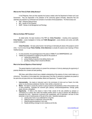 www.rkmfiles.net
73
73
What are the Three (3) Public Safety Bureaus?
In the Philippines, there are three separate line bureaus created under the Department of Interior and Local
Government. They are responsible in the protection of the community against criminality, destructive fires and
calamities and protection by confinement and correction of convicted criminal perpetrators. The three bureaus are:
 PNP – Philippine National Police
 BFP – Bureau of Fire Protection
 BJMP – Bureau of Jail Management and Penology
What are the Basic PNP Functions?
As stated earlier, the basic functions of the PNP are: Crime Prevention – including crime suppression;
Crime Solution – covers investigation of crimes; and Traffic Management – covers direction and control, and traffic
accident investigation.
Crime Prevention – the basic police function; the technique of eliminating the desire of the people to commit
crime. It can be done through Police Visibility. Crime Deterrence is actually the essence (real meaning) of Police
Visibility because:
1. In crime prevention, the psychological tool of the police is VISIBILITY and OMNIPRESENCE; and
2. Visibility and omnipresence is applied by the police for the purpose of:
a. making their presence felt;
b. giving a feeling of security to law abiding citizens; and
c. providing a feeling of fear to would be offenders.
What is the General Objective of Patrol Activity?
The general objective of patrol activity is to prevent the commission of crime by destroying the opportunity of
potential offenders thru constant and alert patrolling.
With these, patrol officers should have a detailed understanding of the anatomy of crime or what makes up a
criminal act. The anatomy of crime states that: crime takes place if the three (3) elements or ingredients are present at
the same time and place which are: Instrumentalities, Motive and Opportunity. To explain further:
1. Instrumentality – the means or instrument used in the commission of crime such as: firearm; fan knife;
poison (or any obnoxious substance); Hammer; motor vehicle; a document, etc.
2. Motive – the reason or cause why a person or group of persons will perpetrate a crime or the purpose or aim
of doing something. Examples are: economic gain; jealousy; covetousness/greediness; revenge; gratify
desire; and win a competition.
3. Opportunity – It refers to the chance or twist of fate; consist of the acts (whether by omission or
commission) by a person (the victim) that enables another person or group of persons (the offenders) to
perpetrate the crime. Opportunity is synonyms with carelessness, acts of indiscretion, and lack of crime
prevention or lack of consciousness on the part of the victim. Illustrative examples are:
a. Leaving ones’ home or car unattended for a long time
b. Walking all alone in a well-known crime prone alley
c. Wearing expensive jewelries in slum area
d. Readily admitting a stranger to one’s residence and the like.
 
