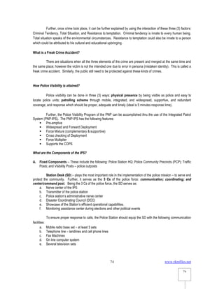 www.rkmfiles.net
74
74
Further, once crime took place, it can be further explained by using the interaction of these three (3) factors:
Criminal Tendency, Total Situation, and Resistance to temptation. Criminal tendency is innate to every human being.
Total situation speaks of the environmental circumstances. Resistance to temptation could also be innate to a person
which could be attributed to his cultural and educational upbringing.
What is a Freak Crime Accident?
There are situations when all the three elements of the crime are present and merged at the same time and
the same place; however the victim is not the intended one due to error in persona (mistaken identity). This is called a
freak crime accident. Similarly, the public still need to be protected against these kinds of crimes.
How Police Visibility is attained?
Police visibility can be done in three (3) ways: physical presence by being visible as police and easy to
locate police units; patrolling scheme through mobile, integrated, and widespread, supportive, and redundant
coverage; and response which should be proper, adequate and timely (ideal is 5 minutes response time).
Further, the Police Visibility Program of the PNP can be accomplished thru the use of the Integrated Patrol
System (PNP-IPS). The PNP-IPS has the following features:
 Pre-emptive
 Widespread and Forward Deployment
 Force Mixture (complementary & supportive)
 Cross checking of Deployment
 Force Multiplier
 Supports the COPS
What are the Components of the IPS?
A. Fixed Components – These include the following: Police Station HQ; Police Community Precincts (PCP); Traffic
Posts; and Visibility Posts – police outposts
Station Desk (SD) – plays the most important role in the implementation of the police mission – to serve end
protect the community. Further, it serves as the 3 Cs of the police force: communication; coordinating; and
center/command post. Being the 3 Cs of the police force, the SD serves as:
a. Nerve center of the IPS
b. Transmitter of the police station
c. Police station’s administrative nerve center
d. Disaster Coordinating Council (DCC)
e. Showcase of the Station’s efficient operational capabilities.
f. Monitoring assistance center during elections and other political events
To ensure proper response to calls, the Police Station should equip the SD with the following communication
facilities:
a. Mobile radio base set – at least 3 sets
b. Telephone line – landlines and cell phone lines
c. Fax Machines
d. On line computer system
e. Several television sets
 