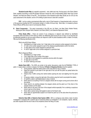 www.rkmfiles.net
75
75
Situation/Locator Map (w/ magnetic equipment) – also called spot map; the key-point in the Police Station
Desk; capable of providing a visual IPS situation because it shows the: area of responsibility (AOR); Real Time Current
Situation; and Real time Status of the IPS. The importance of the Situation/Locator Map (S/LM) are for OTS (on the
spot) assessment of the situation; and for OTS shifting of patrol forces to deal with a situation
PCP – Led by a police commissioned officer with a rank of Chief Inspector or Superintendent with a minimum
of 30 personnel including the PCP Commander divided in 3 shifts of 8-hours duty. More often, it is headed by Senior
Police Officers (SPOs) due to lack of commissioned officers.
B. Patrol Components – The patrol components of the IPS are: Air Patrol; Line Beat Patrol; Mobile Patrols;
Motorcycle Patrol; Bicycle Patrol; Reaction Unit Patrol (SWAT); and Detective Repressive Patrol.
Police Beats (PBs) – These are consist of any contiguous or adjacent area defined by identifiable
boundaries within the AOR of a PCP where an officer can effectively patrol during his tour of duty; it is an area that can
be effectively patrolled on foot and police officers can respond to calls for police assistance within a matter of minutes.
PBs has the following identifications (ID):
PBs for the NCR Police Offices:
 Identifiable by a 5-digit number; the 1st digit refers to the numerical number assigned to the district.
 2nd refer to the number assigned to each of the cities/municipalities/stations within the district.
 3rd digit refers to the number assigned to particular PCP.
 4th and 5th digits refer to the numbers assigned to a particular beat.
PBs for Regional Offices:
 Identifiable by a 7-digit number
 First 2 digits refer to the number of the region
 3rd digit refer to the # assigned to a particular province within the region
 4th digit refer to the PCPs
 5th and 6th referring to the beat
Mobile Patrol (MP) – The SOPs are similar to the earlier discussions under the AUTOMOBILE TYPE of
patrol. In cases where a vehicle is stopped, the following 10 Rules in Stopping Vehicles should be applied:
 During daytime, select the widest portion of the road where to stop a motorist.
 Signal the motorist to pull closer to the right side of the curb with the patrol car parked behind the
violator’s vehicle.
 Observe flow if traffic coming from behind before opening the door and alighting from the patrol
car.
 In issuing a citation, occupy the right side of the vehicle using the hood to accomplish the citation.
 At nighttime, select a well-lighted place to stop a motorist.
 Never stand to do anything in front of a stopped vehicle with its engine running and its driver still at
the vehicle.
 Never stand to do anything between the stopped vehicle and the patrol car if the driver of the
stopped vehicle is at the wheel.
 Never stand on the way of the door of the stopped vehicle especially if he is ordering a suspicious
driver to get out of the vehicle.
 Never allow a person being interrogated to stand on the firearm side.
 Never allow an apprehended suspect to sit inside the patrol car on the side where the policeman’s
f/a is tucked.
Detective Beat (DB) or Detective Beat System (DBS) - DB is a contiguous area where a team of police
investigators is assigned with a specific task of conducting follow-up investigation to all complaints, reports, referrals,
and other requests with the end-in-view of full compliance and/or the filling of a case.
 