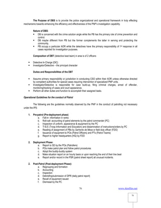 www.rkmfiles.net
76
76
The Purpose of DBS is to provide the police organizational and operational framework in truly effecting
mechanisms towards enhancing the efficiency and effectiveness of the PNP’s investigation capability.
Nature of DBS:
 DB is concerned with the crime solution angle while the PB has the primary role of crime prevention and
control.
 DB maybe different from PB but the former complements the latter in serving and protecting the
community.
 PB occupy a particular AOR while the detectives have the primary responsibility of 1st response in all
cases reported for investigation purposes.
Composition of DBT (detective beat team) in area is of 2 officers:
 Detective In-Charge (DIC)
 Investigator/Detective – the principal character
Duties and Responsibilities of the DBT
 Assume primary responsibility or jurisdiction in conducting CSO within their AOR unless otherwise directed
by competent authorities for special cases requiring intervention of specialized PNP units.
 Investigator/Detective is responsible for case build-up, filing criminal charges, arrest of offender,
monitoring/tracking of cases and court appearance.
 Perform all other duties and function to accomplish their assigned tasks.
Operational Guidelines for the conduct of Patrol
The following are the guidelines normally observed by the PNP in the conduct of patrolling not necessary
under the IPS:
1. Pre-patrol (Pre-deployment phase)
a. Fall-in- information in ranks
b. Roll-call- accounting of patrol elements by the patrol commander (PC)
c. Inspection of uniform, appearance & equipment by the PC
d. TI & E (Troop Information and Education) and dissemination of instructions/orders by PC
e. Reading of assignment of PBs by Sarhento de Mesa or field duty officer (FDO)
f. Issuance of equipment to POs (Patrol Officers) and PTs (Patrol Teams)
g. Report to higher headquarters (HQ) by FDO
2. Deployment Phase:
a. Report to SD by the POs (Patrollers)
b. POs make patrol plan and follow patrol procedures
c. Adopt the buddy-buddy system
d. Make situation report on an hourly basis or upon reaching the end of their line beat
e. Report and/or record in the PSR (patrol sheet report) all unusual incidents.
2. Post-Patrol (Post-deployment Phase):
a. Regrouping and formation
b. Accounting
c. Inspection
d. Debriefing/submission of DPR (daily patrol report)
e. Recall of equipment issued
f. Dismissal by the PC
 