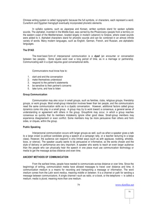 www.rkmfiles.net
79
79
Chinese writing system is called logographic because the full symbols, or characters, each represent a word.
Cuneiform and Egyptian hieroglyph eventually incorporated phonetic elements.
In syllabic systems, such as Japanese and Korean, written symbols stand for spoken syllable
sounds. The alphabet, invented in the Middle East, was carried by the Phoenicians (people from a territory on
the eastern coast of the Mediterranean, located largely in modern Lebanon) to Greece, where vowel sounds
were added to it. Alphabet characters stand for phonetic sounds and can be combined in an almost infinite
variety of words. Many modern languages, such as English, German, French, and Russian, are alphabetic
languages.
The DYAD
The most basic form of interpersonal communication is a dyad (an encounter or conversation
between two people). Some dyads exist over a long period of time, as in a marriage or partnership.
Communicating well in a dyad requires good conversational skills.
Communicators must know how to:
1. start and end the conversation
2. make themselves understood
3. respond to the partner's statements
4. be sensitive to their partner's concerns
5. take turns, and how to listen
Group Communication
Communication may also occur in small groups, such as families, clubs, religious groups, friendship
groups, or work groups. Most small-group interaction involves fewer than ten people, and the communicators
need the same communication skills as in a dyadic conversation. However, additional factors called group
dynamics come into play in a small group. A group may try to work toward a consensus, a general sense of
understanding or agreement with others in the group. Groupthink may occur, in which a group reaches
consensus so quickly that its members mistakenly ignore other good ideas. Small-group members may
experience disagreement or even conflict. Some members may be more persuasive than others and form
sides, or cliques, within the group.
Public Speaking
Interpersonal communication occurs with larger groups as well, such as when a speaker gives a talk
to a large crowd (a political candidate giving a speech at a campaign rally, or a teacher lecturing to a large
class). However, the audience can respond in only limited ways (such as with applause, nodding, whistles,
boos, or silence). The speaker usually wants to be persuasive or informative, so the words chosen and the
style of delivery or performance are very important. A speaker who wants to reach an even larger audience
than the people who can physically hear the speech in one place must use communication technology or
media to get the message across distance and even time.
ANCIENT METHODS OF COMMUNICATION
From the earliest times, people have needed to communicate across distance or over time. Since the
beginnings of writing, communication media have allowed messages to travel over distance and time. A
communication medium is a means for recording and transporting a message or information. The word
medium comes from the Latin word medius, meaning middle or between. It is a channel or path for sending a
message between communicators. A single channel—such as radio, or a book, or the telephone — is called a
medium; media is plural, meaning more than one medium.
 