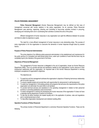 www.rkmfiles.net
8
8
POLICE PERSONNEL MANAGEMENT
Police Personnel Management (Human Resources Management) may be defined as that area of
management concerned with human relations in the police organization. As an overview, Police Personnel
Management uses planning, organizing, directing and controlling of day-to-day activities involved in procuring,
developing and motivating them and in coordinating their activities to achieve the aims of the police.
Efficient management of human resources in any organization can spell the difference between its success
and failure to attain its objectives or goals.
The need for a more efficient management of human resources is very demanding today. The success of
every organization is for the organization to overcome the demands in human response brought about by several
factors.
Purpose of Police Personnel Administration
The prime objective of an effective police personnel administration is the establishment and maintenance for
the public service of a competent and well-trained police force, under such conditions of work that this force may be
completely loyal to the interests of the government of all times.
Objectives of Personnel Management
The management of human resources is delegated to the unit of organization, known as Human Resource
Department (HRD). This is to provide services and assistance needed by the organizations’ human resource in their
employment relationship with the organization. An important task of the Human Resource Department is winning
employee’s acceptance of organization’s objectives.
The objectives are:
1. To assist top and line management achieves the organization’s objective of fostering harmonious relationship
with its human resource.
2. To acquire capable people and provide them with opportunities for advancement in self-development.
3. To assist top management in formulating policies and programs that will serve the requirements of the police
organization and administer the same fairly to all members.
4. To provide technical services and assistance to the operating management in relation to their personnel
functions in promoting satisfactory work environment.
5. To assist management in training and developing the human resources of the organization if it does not have
a separate training department to perform its functions.
6. To see that all police members are treated equally and in the application of policies, rules and regulations
and in rendering services to them.
7. To help effect organization development and institution building effort.
Operative Functions of Police Personnel
The primary function of Personnel Department is commonly Personnel Operative Functions. These are the
following:
 