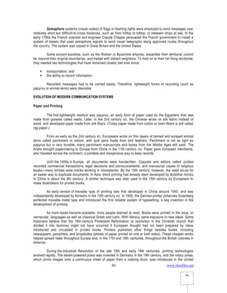 www.rkmfiles.net
80
80
Semaphore systems (visual codes) of flags or flashing lights were employed to send messages over
relatively short but difficult-to-cross distances, such as from hilltop to hilltop, or between ships at sea. In the
early 1790s the French scientist and engineer Claude Chappe persuaded the French government to install a
system of towers that used semaphore signals to send visual telegraphs along approved routes throughout
the country. The system was copied in Great Britain and the United States.
Some ancient societies, such as the Roman or Byzantine empires, expanded their territorial control
far beyond their original boundaries, and traded with distant neighbors. To hold on to their far-flung territories,
they needed two technologies that have remained closely tied ever since:
 transportation; and
 the ability to record information.
Recorded messages had to be carried easily. Therefore, lightweight forms of recording (such as
papyrus or animal skins) were desirable.
EVOLUTION OF MODERN COMMUNICATION SYSTEMS
Paper and Printing
The first lightweight medium was papyrus, an early form of paper used by the Egyptians that was
made from grasses called reeds. Later, in the 2nd century AD, the Chinese wrote on silk fabric instead of
wood, and developed paper made from silk fibers. (Today paper made from cotton or linen fibers is still called
rag paper.)
From as early as the 2nd century BC, Europeans wrote on thin layers of tanned and scraped animal
skins called parchment or vellum, with quill pens made from bird feathers. Parchment is not as light as
papyrus but is very durable; many parchment manuscripts and books from the Middle Ages still exist. The
Arabs brought papermaking to Europe from China in the 11th century AD. Paper gave European merchants,
who traveled across the continent, a portable and inexpensive way to keep records.
Until the 1400s in Europe, all documents were handwritten. Copyists and editors called scribes
recorded commercial transactions, legal decisions and pronouncements, and manuscript copies of religious
books—many scribes were monks working in monasteries. By the 15th century, however, the need arose for
an easier way to duplicate documents. In Asia, block printing had already been developed by Buddhist monks
in China in about the 8th century. A similar technique was later used in the 15th century by Europeans to
make illustrations for printed books.
An early version of movable type of printing was first developed in China around 1045, and was
independently developed by Koreans in the 13th century AD. In 1450, the German printer Johannes Gutenberg
perfected movable metal type and introduced the first reliable system of typesetting, a key invention in the
development of printing.
As more books became available, more people learned to read. Books were printed in the local, or
vernacular, languages as well as classical Greek and Latin. With literacy came exposure to new ideas. Some
historians believe that the 16th-century Protestant Reformation (a revolution in the Christian church that
divided it into factions) might not have occurred if European thought had not been prepared by ideas
introduced and circulated in printed books. Printers published other things besides books, including
newspapers, pamphlets, and broadsides (sheets of paper printed on one or both sides). These cheaper works
helped spread news throughout Europe and, in the 17th and 18th centuries, throughout the British colonies in
America.
During the Industrial Revolution of the late 18th and early 19th centuries, printing technologies
evolved rapidly. The steam-powered press was invented in Germany in the 19th century, and the rotary press,
which prints images onto a continuous sheet of paper from a rotating drum, was introduced in the United
 