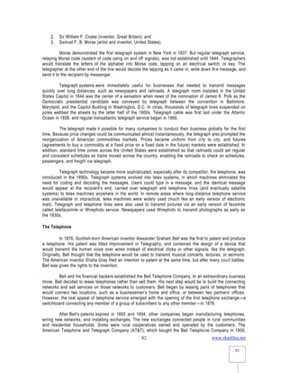 www.rkmfiles.net
82
82
2. Sir William F. Cooke (inventor, Great Britain); and
3. Samuel F. B. Morse (artist and inventor, United States).
Morse demonstrated the first telegraph system in New York in 1837. But regular telegraph service,
relaying Morse code (system of code using on and off signals), was not established until 1844. Telegraphers
would translate the letters of the alphabet into Morse code, tapping on an electrical switch, or key. The
telegrapher at the other end of the line would decode the tapping as it came in, write down the message, and
send it to the recipient by messenger.
Telegraph systems were immediately useful for businesses that needed to transmit messages
quickly over long distances, such as newspapers and railroads. A telegraph room installed in the United
States Capitol in 1844 was the center of a sensation when news of the nomination of James K. Polk as the
Democratic presidential candidate was conveyed by telegraph between the convention in Baltimore,
Maryland, and the Capitol Building in Washington, D.C. In cities, thousands of telegraph lines suspended on
poles webbed the streets by the latter half of the 1800s. Telegraph cable was first laid under the Atlantic
Ocean in 1858, and regular transatlantic telegraph service began in 1866.
The telegraph made it possible for many companies to conduct their business globally for the first
time. Because price changes could be communicated almost instantaneously, the telegraph also prompted the
reorganization of American commodities markets. Prices became uniform from city to city, and futures
(agreements to buy a commodity at a fixed price on a fixed date in the future) markets were established. In
addition, standard time zones across the United States were established so that railroads could set regular
and consistent schedules as trains moved across the country, enabling the railroads to check on schedules,
passengers, and freight via telegraph.
Telegraph technology became more sophisticated, especially after its competitor, the telephone, was
introduced in the 1890s. Telegraph systems evolved into telex systems, in which machines eliminated the
need for coding and decoding the messages. Users could type in a message, and the identical message
would appear at the recipient's end, carried over telegraph and telephone lines (and eventually satellite
systems) to telex machines anywhere in the world. In remote areas where long-distance telephone service
was unavailable or impractical, telex machines were widely used (much like an early version of electronic
mail). Telegraph and telephone lines were also used to transmit pictures via an early version of facsimile
called telefacsimile or Wirephoto service. Newspapers used Wirephoto to transmit photographs as early as
the 1930s.
The Telephone
In 1876, Scottish-born American inventor Alexander Graham Bell was the first to patent and produce
a telephone. His patent was titled Improvement in Telegraphy, and contained the design of a device that
would transmit the human voice over wires instead of electrical clicks or other signals, like the telegraph.
Originally, Bell thought that the telephone would be used to transmit musical concerts, lectures, or sermons.
The American inventor Elisha Gray filed an intention to patent at the same time, but after many court battles,
Bell was given the rights to the invention.
Bell and his financial backers established the Bell Telephone Company. In an extraordinary business
move, Bell decided to lease telephones rather than sell them. His next step would be to build the connecting
networks and sell services on those networks to customers. Bell began by leasing pairs of telephones that
would connect two locations, such as a businessman's home and office, or between two partners' offices.
However, the real appeal of telephone service emerged with the opening of the first telephone exchange—a
switchboard connecting any member of a group of subscribers to any other member—in 1878.
After Bell's patents expired in 1893 and 1894, other companies began manufacturing telephones,
wiring new networks, and installing exchanges. The new exchanges connected people in rural communities
and residential households. Some were rural cooperatives owned and operated by the customers. The
American Telephone and Telegraph Company (AT&T), which bought the Bell Telephone Company in 1900,
 