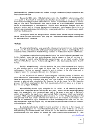 www.rkmfiles.net
83
83
developed switching systems to connect calls between exchanges, and eventually began experimenting with
long-distance connections.
Between the 1880s and the 1980s the telephone system in the United States had an enormous effect
on the quality of life and work. In rural communities, telephone service meant an end to the isolation and
loneliness experienced by many farm and ranch families. Families whose members moved away to school or
new jobs could stay in contact with each other over the phone. For ill or disabled people, the telephone
became an indispensable link to the outside world. Telephone service also enabled immediate contact with
emergency services, such as the police, fire department, or emergency medical services. By the 1960s the
telephone was considered so essential that telephone companies provided basic services at reduced rates to
elderly and disabled people.
The telephone network has also provided the electronic network for new computer-based systems
like the Internet, Facsimile transmissions, World Wide Web. The relationship today between computers and
the telephone system is inseparable.
The Radio
The telegraph and telephone were systems for distance communication that sent electrical signals
through wires. The earliest system for sending electrical signals through the air via electromagnetic waves
was called wireless, and later radio. Radio technology was based on the discoveries of James Clerk Maxwell.
The Italian electrical engineer Guglielmo Marconi was the first person to invent a true wireless radio.
In 1895, he built a system that could send and receive a signal at a distance of close to 3 km. (close to 2
miles). He moved to England, and by 1899 the British Marconi Company had sent signals across the English
Channel. In 1901, Marconi received the Morse code signal for the letter S sent across the Atlantic Ocean to
Canada.
Marconi's radio system used a spark-gap technology that could transmit only simple on-off signals—
so radio signaling used an on-off system like Morse code. This type of radio technology is called
radiotelegraphy. Wireless was especially valuable for ships in distress, so that other ships could be
dispatched to save their passengers and crews in times of emergency.
In 1901, the Canadian-born American physicist Reginald Fessenden patented an alternator that
would use continuous waves instead of on-off spark-gap signals. This system could also send signals much
farther and with much less background noise, so it could carry the sound of the human voice. This new
approach to radio was called radiotelephony. On Christmas Eve and New Year's Eve in 1906, Fessenden
produced the first radio broadcasts from Brant Rock, Massachusetts, which were picked up as far away as
New York and by ships in the Atlantic.
Radio technology improved rapidly throughout the 20th century. The first breakthrough was the
invention of the cat's-whisker receiver, or crystal set, which used a silicon crystal and a small metal wire to
detect radio waves clearly. Later improvements were made in the valves, or tubes, such as De Forest's
Audion, which amplified the signal once it was received. Radio transmissions initially used amplitude
modulation (AM) to superimpose audio signals onto radio waves. The invention of frequency modulation (FM)
radio provided much more sensitive and clear radio transmission and reception. Tuners became more
sensitive, and more broadcast signals were sent over the air at different frequencies. In the 1950s and 1960s
radio manufacturers began replacing the bulky and heat-generating vacuum tubes in radios with transistors,
and radios became smaller.
Eventually the radio industry asked the federal government to intervene in their disputes over
frequencies and signal power. The Federal Radio Commission (FRC) was created in 1927 and was given the
task of allocating frequencies to different users. However, the FRC was a somewhat ineffective body until the
Communications Act of 1934, when it was renamed the Federal Communications Commission (FCC) and
 