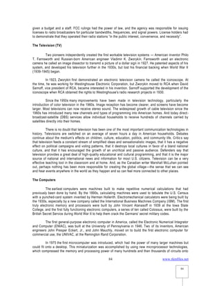 www.rkmfiles.net
84
84
given a budget and a staff. FCC rulings had the power of law, and the agency was responsible for issuing
licenses to radio broadcasters for particular bandwidths, frequencies, and signal powers. License holders had
to demonstrate that they operated their radio stations “in the public interest, convenience, and necessity”.
The Television (TV)
Two pioneers independently created the first workable television systems — American inventor Philo
T. Farnsworth and Russian-born American engineer Vladimir K. Zworykin. Farnsworth used an electronic
camera he called an image dissector to transmit a picture of a dollar sign in 1927. He patented aspects of his
system, and developed his television further in the 1930s, but lost his financial backing when World War II
(1939-1945) began.
In 1923, Zworykin first demonstrated an electronic television camera he called the iconoscope. At
the time, he was working for Westinghouse Electronic Corporation, but Zworykin moved to RCA when David
Sarnoff, vice president of RCA, became interested in his invention. Sarnoff supported the development of the
iconoscope when RCA obtained the rights to Westinghouse's radio research projects in 1930.
Since the 1950s many improvements have been made in television technology, particularly the
introduction of color television in the 1960s. Image reception has become clearer, and screens have become
larger. Most televisions can now receive stereo sound. The widespread growth of cable television since the
1960s has introduced many new channels and types of programming into American homes. And today direct-
broadcast-satellite (DBS) services allow individual households to receive hundreds of channels carried by
satellites directly into their homes.
There is no doubt that television has been one of the most important communication technologies in
history. Televisions are switched on an average of seven hours a day in American households. Debates
continue about the medium's effects on children, culture, education, politics, and community life. Critics say
that television feeds a constant stream of simplified ideas and sensationalistic images, that it has a negative
effect on political campaigns and voting patterns, that it destroys local cultures in favor of a bland national
culture, and that it has encouraged the growth of an uncritical and passive audience. Defenders say that
television provides a great deal of high-quality educational and cultural programming, and that it is the major
source of national and international news and information for most U.S. citizens. Television can be a very
effective teaching tool in the classroom and at home. And, as the Canadian writer Marshall McLuhan pointed
out, perhaps nothing has been more responsible for creating the global village—the sense that we can see
and hear events anywhere in the world as they happen and so can feel more connected to other places.
The Computers
The earliest computers were machines built to make repetitive numerical calculations that had
previously been done by hand. By the 1890s, calculating machines were used to tabulate the U.S. Census
with a punched-card system invented by Herman Hollerith. Electromechanical calculators were being built by
the 1930s, especially by a new company called the International Business Machines Company (IBM). The first
truly electronic memory and processors were built by John Vincent Atanasoff in 1939 at the Iowa State
College, and the first fully functioning electronic computers, a series of ten called Colossus, were built by the
British Secret Service during World War II to help them crack the Germans' secret military codes.
The first general-purpose electronic computer in America, called the Electronic Numerical Integrator
and Computer (ENIAC), was built at the University of Pennsylvania in 1946. Two of its inventors, American
engineers John Presper Eckert, Jr., and John Mauchly, moved on to build the first electronic computer for
commercial use, the UNIVAC, at the Remington Rand Corporation.
In 1975 the first microcomputer was introduced, which had the power of many larger machines but
could fit onto a desktop. This miniaturization was accomplished by using new microprocessor technologies,
which compressed the memory and processing power of many hundreds and then thousands of circuits onto
 