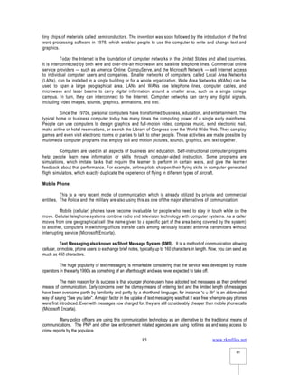 www.rkmfiles.net
85
85
tiny chips of materials called semiconductors. The invention was soon followed by the introduction of the first
word-processing software in 1978, which enabled people to use the computer to write and change text and
graphics.
Today the Internet is the foundation of computer networks in the United States and allied countries.
It is interconnected by both wire and over-the-air microwave and satellite telephone lines. Commercial online
service providers — such as America Online, CompuServe, and the Microsoft Network — sell Internet access
to individual computer users and companies. Smaller networks of computers, called Local Area Networks
(LANs), can be installed in a single building or for a whole organization. Wide Area Networks (WANs) can be
used to span a large geographical area. LANs and WANs use telephone lines, computer cables, and
microwave and laser beams to carry digital information around a smaller area, such as a single college
campus. In turn, they can interconnect to the Internet. Computer networks can carry any digital signals,
including video images, sounds, graphics, animations, and text.
Since the 1970s, personal computers have transformed business, education, and entertainment. The
typical home or business computer today has many times the computing power of a single early mainframe.
People can use computers to design graphics and full-motion video, compose music, send electronic mail,
make airline or hotel reservations, or search the Library of Congress over the World Wide Web. They can play
games and even visit electronic rooms or parties to talk to other people. These activities are made possible by
multimedia computer programs that employ still and motion pictures, sounds, graphics, and text together.
Computers are used in all aspects of business and education. Self-instructional computer programs
help people learn new information or skills through computer-aided instruction. Some programs are
simulations, which imitate tasks that require the learner to perform in certain ways, and give the learner
feedback about that performance. For example, airline pilots sharpen their flying skills in computer-generated
flight simulators, which exactly duplicate the experience of flying in different types of aircraft.
Mobile Phone
This is a very recent mode of communication which is already utilized by private and commercial
entities. The Police and the military are also using this as one of the major alternatives of communication.
Mobile (cellular) phones have become invaluable for people who need to stay in touch while on the
move. Cellular telephone systems combine radio and television technology with computer systems. As a caller
moves from one geographical cell (the name given to a specific part of the area being covered by the system)
to another, computers in switching offices transfer calls among variously located antenna transmitters without
interrupting service (Microsoft Encarta).
Text Messaging also known as Short Message System (SMS). It is a method of communication allowing
cellular, or mobile, phone users to exchange brief notes, typically up to 160 characters in length. Now, you can send as
much as 450 characters.
The huge popularity of text messaging is remarkable considering that the service was developed by mobile
operators in the early 1990s as something of an afterthought and was never expected to take off.
The main reason for its success is that younger phone users have adopted text messages as their preferred
means of communication. Early concerns over the clumsy means of entering text and the limited length of messages
have been overcome partly by familiarity and partly by a shorthand language; for instance “c u l8r” is an abbreviated
way of saying “See you later”. A major factor in the uptake of text messaging was that it was free when pre-pay phones
were first introduced. Even with messages now charged for, they are still considerably cheaper than mobile phone calls
(Microsoft Encarta).
Many police officers are using this communication technology as an alternative to the traditional means of
communications. The PNP and other law enforcement related agencies are using hotlines as and easy access to
crime reports by the populace.
 