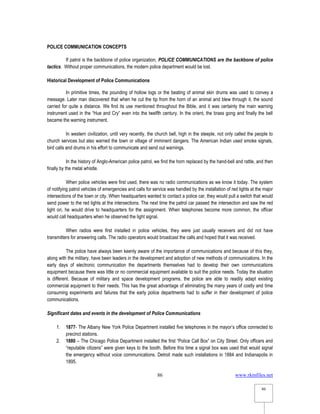 www.rkmfiles.net
86
86
POLICE COMMUNICATION CONCEPTS
If patrol is the backbone of police organization, POLICE COMMUNICATIONS are the backbone of police
tactics. Without proper communications, the modern police department would be lost.
Historical Development of Police Communications
In primitive times, the pounding of hollow logs or the beating of animal skin drums was used to convey a
message. Later man discovered that when he cut the tip from the horn of an animal and blew through it, the sound
carried for quite a distance. We find its use mentioned throughout the Bible, and it was certainly the main warning
instrument used in the “Hue and Cry” even into the twelfth century. In the orient, the brass gong and finally the bell
became the warning instrument.
In western civilization, until very recently, the church bell, high in the steeple, not only called the people to
church services but also warned the town or village of imminent dangers. The American Indian used smoke signals,
bird calls and drums in his effort to communicate and send out warnings.
In the history of Anglo-American police patrol, we find the horn replaced by the hand-bell and rattle, and then
finally by the metal whistle.
When police vehicles were first used, there was no radio communications as we know it today. The system
of notifying patrol vehicles of emergencies and calls for service was handled by the installation of red lights at the major
intersections of the town or city. When headquarters wanted to contact a police car, they would pull a switch that would
send power to the red lights at the intersections. The next time the patrol car passed the intersection and saw the red
light on, he would drive to headquarters for the assignment. When telephones become more common, the officer
would call headquarters when he observed the light signal.
When radios were first installed in police vehicles, they were just usually receivers and did not have
transmitters for answering calls. The radio operators would broadcast the calls and hoped that it was received.
The police have always been keenly aware of the importance of communications and because of this they,
along with the military, have been leaders in the development and adoption of new methods of communications. In the
early days of electronic communication the departments themselves had to develop their own communications
equipment because there was little or no commercial equipment available to suit the police needs. Today the situation
is different. Because of military and space development programs, the police are able to readily adapt existing
commercial equipment to their needs. This has the great advantage of eliminating the many years of costly and time
consuming experiments and failures that the early police departments had to suffer in their development of police
communications.
Significant dates and events in the development of Police Communications
1. 1877- The Albany New York Police Department installed five telephones in the mayor’s office connected to
precinct stations.
2. 1880 – The Chicago Police Department installed the first “Police Call Box” on City Street. Only officers and
“reputable citizens” were given keys to the booth. Before this time a signal box was used that would signal
the emergency without voice communications. Detroit made such installations in 1884 and Indianapolis in
1895.
 