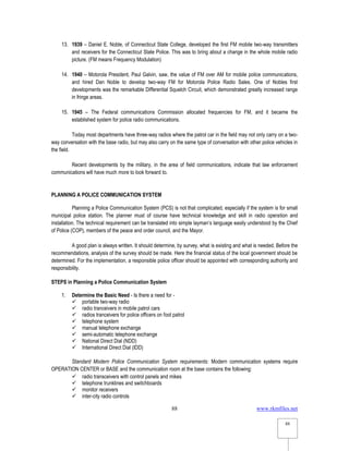 www.rkmfiles.net
88
88
13. 1939 – Daniel E. Noble, of Connecticut State College, developed the first FM mobile two-way transmitters
and receivers for the Connecticut State Police. This was to bring about a change in the whole mobile radio
picture. (FM means Frequency Modulation)
14. 1940 – Motorola President, Paul Galvin, saw, the value of FM over AM for mobile police communications,
and hired Dan Noble to develop two-way FM for Motorola Police Radio Sales. One of Nobles first
developments was the remarkable Differential Squelch Circuit, which demonstrated greatly increased range
in fringe areas.
15. 1945 – The Federal communications Commission allocated frequencies for FM, and it became the
established system for police radio communications.
Today most departments have three-way radios where the patrol car in the field may not only carry on a two-
way conversation with the base radio, but may also carry on the same type of conversation with other police vehicles in
the field.
Recent developments by the military, in the area of field communications, indicate that law enforcement
communications will have much more to look forward to.
PLANNING A POLICE COMMUNICATION SYSTEM
Planning a Police Communication System (PCS) is not that complicated, especially if the system is for small
municipal police station. The planner must of course have technical knowledge and skill in radio operation and
installation. The technical requirement can be translated into simple layman’s language easily understood by the Chief
of Police (COP), members of the peace and order council, and the Mayor.
A good plan is always written. It should determine, by survey, what is existing and what is needed. Before the
recommendations, analysis of the survey should be made. Here the financial status of the local government should be
determined. For the implementation, a responsible police officer should be appointed with corresponding authority and
responsibility.
STEPS in Planning a Police Communication System
1. Determine the Basic Need - Is there a need for -
 portable two-way radio
 radio tranceivers in mobile patrol cars
 radios tranceivers for police officers on foot patrol
 telephone system
 manual telephone exchange
 semi-automatic telephone exchange
 National Direct Dial (NDD)
 International Direct Dial (IDD)
Standard Modern Police Communication System requirements: Modern communication systems require
OPERATION CENTER or BASE and the communication room at the base contains the following:
 radio transceivers with control panels and mikes
 telephone trunklines and switchboards
 monitor receivers
 inter-city radio controls
 