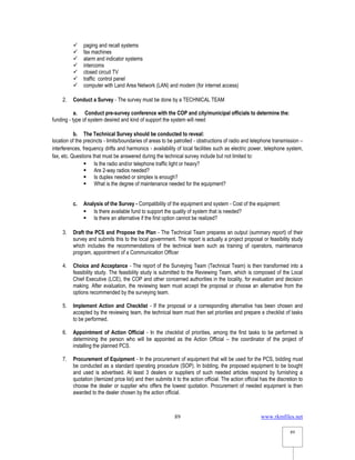 www.rkmfiles.net
89
89
 paging and recall systems
 fax machines
 alarm and indicator systems
 intercoms
 closed circuit TV
 traffic control panel
 computer with Land Area Network (LAN) and modem (for internet access)
2. Conduct a Survey - The survey must be done by a TECHNICAL TEAM
a. Conduct pre-survey conference with the COP and city/municipal officials to determine the:
funding - type of system desired and kind of support the system will need
b. The Technical Survey should be conducted to reveal:
location of the precincts - limits/boundaries of areas to be patrolled - obstructions of radio and telephone transmission –
interferences, frequency drifts and harmonics - availability of local facilities such as electric power, telephone system,
fax, etc. Questions that must be answered during the technical survey include but not limited to:
 Is the radio and/or telephone traffic light or heavy?
 Are 2-way radios needed?
 Is duplex needed or simplex is enough?
 What is the degree of maintenance needed for the equipment?
c. Analysis of the Survey - Compatibility of the equipment and system - Cost of the equipment:
 Is there available fund to support the quality of system that is needed?
 Is there an alternative if the first option cannot be realized?
3. Draft the PCS and Propose the Plan - The Technical Team prepares an output (summary report) of their
survey and submits this to the local government. The report is actually a project proposal or feasibility study
which includes the recommendations of the technical team such as training of operators, maintenance
program, appointment of a Communication Officer
4. Choice and Acceptance - The report of the Surveying Team (Technical Team) is then transformed into a
feasibility study. The feasibility study is submitted to the Reviewing Team, which is composed of the Local
Chief Executive (LCE), the COP and other concerned authorities in the locality, for evaluation and decision
making. After evaluation, the reviewing team must accept the proposal or choose an alternative from the
options recommended by the surveying team.
5. Implement Action and Checklist - If the proposal or a corresponding alternative has been chosen and
accepted by the reviewing team, the technical team must then set priorities and prepare a checklist of tasks
to be performed.
6. Appointment of Action Official - In the checklist of priorities, among the first tasks to be performed is
determining the person who will be appointed as the Action Official – the coordinator of the project of
installing the planned PCS.
7. Procurement of Equipment - In the procurement of equipment that will be used for the PCS, bidding must
be conducted as a standard operating procedure (SOP). In bidding, the proposed equipment to be bought
and used is advertised. At least 3 dealers or suppliers of such needed articles respond by furnishing a
quotation (itemized price list) and then submits it to the action official. The action official has the discretion to
choose the dealer or supplier who offers the lowest quotation. Procurement of needed equipment is then
awarded to the dealer chosen by the action official.
 