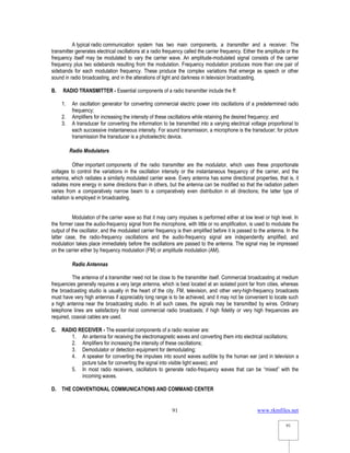 www.rkmfiles.net
91
91
A typical radio communication system has two main components, a transmitter and a receiver. The
transmitter generates electrical oscillations at a radio frequency called the carrier frequency. Either the amplitude or the
frequency itself may be modulated to vary the carrier wave. An amplitude-modulated signal consists of the carrier
frequency plus two sidebands resulting from the modulation. Frequency modulation produces more than one pair of
sidebands for each modulation frequency. These produce the complex variations that emerge as speech or other
sound in radio broadcasting, and in the alterations of light and darkness in television broadcasting.
B. RADIO TRANSMITTER - Essential components of a radio transmitter include the ff:
1. An oscillation generator for converting commercial electric power into oscillations of a predetermined radio
frequency;
2. Amplifiers for increasing the intensity of these oscillations while retaining the desired frequency; and
3. A transducer for converting the information to be transmitted into a varying electrical voltage proportional to
each successive instantaneous intensity. For sound transmission, a microphone is the transducer; for picture
transmission the transducer is a photoelectric device.
Radio Modulators
Other important components of the radio transmitter are the modulator, which uses these proportionate
voltages to control the variations in the oscillation intensity or the instantaneous frequency of the carrier, and the
antenna, which radiates a similarly modulated carrier wave. Every antenna has some directional properties, that is, it
radiates more energy in some directions than in others, but the antenna can be modified so that the radiation pattern
varies from a comparatively narrow beam to a comparatively even distribution in all directions; the latter type of
radiation is employed in broadcasting.
Modulation of the carrier wave so that it may carry impulses is performed either at low level or high level. In
the former case the audio-frequency signal from the microphone, with little or no amplification, is used to modulate the
output of the oscillator, and the modulated carrier frequency is then amplified before it is passed to the antenna. In the
latter case, the radio-frequency oscillations and the audio-frequency signal are independently amplified, and
modulation takes place immediately before the oscillations are passed to the antenna. The signal may be impressed
on the carrier either by frequency modulation (FM) or amplitude modulation (AM).
Radio Antennas
The antenna of a transmitter need not be close to the transmitter itself. Commercial broadcasting at medium
frequencies generally requires a very large antenna, which is best located at an isolated point far from cities, whereas
the broadcasting studio is usually in the heart of the city. FM, television, and other very-high-frequency broadcasts
must have very high antennas if appreciably long range is to be achieved, and it may not be convenient to locate such
a high antenna near the broadcasting studio. In all such cases, the signals may be transmitted by wires. Ordinary
telephone lines are satisfactory for most commercial radio broadcasts; if high fidelity or very high frequencies are
required, coaxial cables are used.
C. RADIO RECEIVER - The essential components of a radio receiver are:
1. An antenna for receiving the electromagnetic waves and converting them into electrical oscillations;
2. Amplifiers for increasing the intensity of these oscillations;
3. Demodulator or detection equipment for demodulating;
4. A speaker for converting the impulses into sound waves audible by the human ear (and in television a
picture tube for converting the signal into visible light waves); and
5. In most radio receivers, oscillators to generate radio-frequency waves that can be “mixed” with the
incoming waves.
D. THE CONVENTIONAL COMMUNICATIONS AND COMMAND CENTER
 
