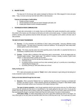 www.rkmfiles.net
96 96
H. WALKIE-TALKIES
The slang term for the two-way radio systems developed by Motorola in the 1930s designed for home and police
radios. Today, it is known as two-way hand held radio (HHR) or radio transceiver.
Features and advantages of walkie-talkies:
1. Portable and easy to operate;
2. The foot patrolman can both send and receive messages quite easily; and
3. Enables patrol officers to call for immediate assistance.
I. TECHNIQUES IN RADIO COMMUNICATION
Though radio communication is not complex, there are still problems that usually encountered by police operatives.
One problem is the massive use of the airwave by both police and civilian communication groups. To reduce or eliminate these
problems, basically, police operatives should be familiar with proper use of the equipment, and to adhere to the basic rules of
radio procedure.
THE ABC’S OF RADIO TRANSMISSION
A. Accuracy – It is the correctness and truthfulness of what is being communicated. Inaccuracy oftentimes causes
miscommunication. The major cause of inaccuracy is haste and impatience. The old saying that “haste makes waste”
certainly applies to police communications.
B. Brevity – This means using few words. Due to the expanding volume of radio traffic, it is essential that there be no
unnecessary or repetitious words in the transmission.
C. Courtesy – Courtesy refers to politeness of the words being used in communication. As the old adage points out,
“Courtesy begets courtesy.” “Anger begets anger.” The practice of courtesy is actually a practice of good human
relations. In radio communication, courtesy can be shown:
 by saying thank you (but this may take very valuable air time);
 in the tone of voice;
 by avoiding humorous comments over the air when somebody “goofs up” or commits error in transmitting or
understanding the message; and
 by avoiding “jamming up” when police officers are on the air.
Clarity, the Second “C”
“C” in radio communications also stands for “Clarity” which is often mentioned in report writing and note taking but it
is also an essential in police communications.
Clarity can be best obtained through two main areas:
1. Semantics - What is semantics? Webster lists it as: “significant meaning, the science of meanings as contrasted with
phonetics, the science of sound.” Proper semantics would be the transference of thoughts or ideas between people
through communication without a loss or perversion of the original meaning or intent.
Two ways to improve semantics - Learn through experience what the most common errors are. If an officer tries to
communicate with someone and finds that he is misunderstood or has trouble getting the idea over to him, he can give the
problem some thought with the intent of finding a better way of expressing it next time. He can talk to others and find out how
they would express this thought, or just listen to others when they try to communicate in the same or similar situations.
Think before Talking. An officer should always put his mind in gear before releasing the clutch on his tongue. Too
many officers grab for the mike, press the transmitter button then think of what they want to say. This is quite easy to do when
 