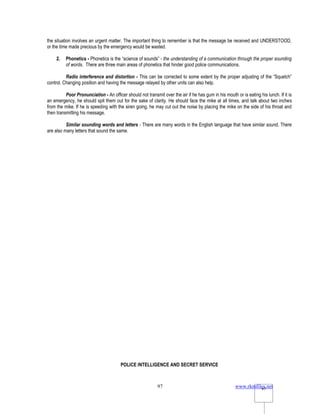 www.rkmfiles.net
97 97
the situation involves an urgent matter. The important thing to remember is that the message be received and UNDERSTOOD,
or the time made precious by the emergency would be wasted.
2. Phonetics - Phonetics is the “science of sounds” - the understanding of a communication through the proper sounding
of words. There are three main areas of phonetics that hinder good police communications.
Radio interference and distortion - This can be corrected to some extent by the proper adjusting of the “Squelch”
control. Changing position and having the message relayed by other units can also help.
Poor Pronunciation - An officer should not transmit over the air if he has gum in his mouth or is eating his lunch. If it is
an emergency, he should spit them out for the sake of clarity. He should face the mike at all times, and talk about two inches
from the mike. If he is speeding with the siren going, he may cut out the noise by placing the mike on the side of his throat and
then transmitting his message.
Similar sounding words and letters - There are many words in the English language that have similar sound. There
are also many letters that sound the same.
POLICE INTELLIGENCE AND SECRET SERVICE
 