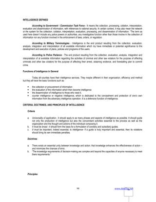www.rkmfiles.net
98 98
INTELLIGENCE DEFINED
According to Government - Commission Task Force - It means the collection, processing, collation, interpretation,
evaluation and dissemination of information, with references to national security. In certain context, it may also mean the network
or the system for the collection, collation, interpretation, evaluation, processing, and dissemination of information. “The term as
used here doesn’t include any police powers or authorities, any investigative function other than those involve in the collection of
information nor any function involved in the enforcement of laws, orders, or regulation.
According to Military Terminologies - Intelligence is the end product resulting from the collection, evaluation,
analysis, integration and interpretation of all available information which my have immediate or potential significance to the
development and execution of plans, policies and programs of the users.
According to Police Parlance - The end product resulting from the collection, evaluation, analysis, integration and
interpretation of al available information regarding the activities of criminal and other law violators for the purpose of affecting
criminals and other law violators for the purpose of affecting their arrest, obtaining evidence, and forestalling plan to commit
crime.
Functions of Intelligence in General
Today all counties have their intelligence services. They maybe different in their organization, efficiency and method
but they all have the basic functions such as:
 the collection or procurement of information
 the evaluation of the information which then become intelligence
 the dissemination of intelligence to those who need it.
 counter intelligence or negative intelligence, which is dedicated to the concealment and protection of one’s own
information from the adversary intelligence operation. It is a defensive function of intelligence.
CRITERIA, DOCTRINES, AND PRINCIPLES OF INTELLIGENCE
Criteria
a. Universality of application - it should apply to as many phases and aspects of intelligence as possible. It should guide
not only the production of intelligence but also the concomitant activities essential to the process as well as the
organization and the thought and actions of the individual composing it.
b. It must be broad - it should form the basis for a formulation of corollary and subsidiary guides.
c. It must be important, indeed essential, to intelligence- if a guide is truly important and essential, then its violations
should bring its own immediate penalties.
Doctrines
a. There exists an essential unity between knowledge and action; that knowledge enhances the effectiveness of action –
and minimizes the chances of error.
b. “The knowledge requirements of decision-making are complex and beyond the capacities of anyone necessary to meet
there requirements.”
Principles
 