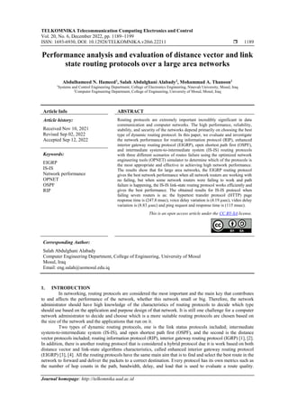 TELKOMNIKA Telecommunication Computing Electronics and Control
Vol. 20, No. 6, December 2022, pp. 1189~1199
ISSN: 1693-6930, DOI: 10.12928/TELKOMNIKA.v20i6.22211  1189
Journal homepage: http://telkomnika.uad.ac.id
Performance analysis and evaluation of distance vector and link
state routing protocols over a large area networks
Abdulhameed N. Hameed1
, Salah Abdulghani Alabady2
, Mohammad A. Thanoon1
1
Systems and Control Engineering Department, College of Electronics Engineering, Ninevah University, Mosul, Iraq
2
Computer Engineering Department, College of Engineering, University of Mosul, Mosul, Iraq
Article Info ABSTRACT
Article history:
Received Nov 10, 2021
Revised Sep 02, 2022
Accepted Sep 12, 2022
Routing protocols are extremely important incredibly significant in data
communication and computer networks. The high performance, reliability,
stability, and security of the networks depend primarily on choosing the best
type of dynamic routing protocol. In this paper, we evaluate and investigate
the network performance for routing information protocol (RIP), enhanced
interior gateway routing protocol (EIGRP), open shortest path first (OSPF),
and intermediate system-to-intermediate system (IS-IS) routing protocols
with three different scenarios of routes failure using the optimized network
engineering tools (OPNET) simulator to determine which of the protocols is
the most appropriate and effective in achieving high network performance.
The results show that for large area networks, the EIGRP routing protocol
gives the best network performance when all network routers are working with
no failing, but when some network routers were failing to work and path
failure is happening, the IS-IS link-state routing protocol works efficiently and
gives the best performance. The obtained results for IS-IS protocol when
failing seven routers is as: the hypertext transfer protocol (HTTP) page
response time is (247.8 msec), voice delay variation is (4.19 µsec), video delay
variation is (8.83 µsec) and ping request and response time is (115 msec).
Keywords:
EIGRP
IS-IS
Network performance
OPNET
OSPF
RIP
This is an open access article under the CC BY-SA license.
Corresponding Author:
Salah Abdulghani Alabady
Computer Engineering Department, College of Engineering, University of Mosul
Mosul, Iraq
Email: eng.salah@uomosul.edu.iq
1. INTRODUCTION
In networking, routing protocols are considered the most important and the main key that contributes
to and affects the performance of the network, whether this network small or big. Therefore, the network
administrator should have high knowledge of the characteristics of routing protocols to decide which type
should use based on the application and purpose design of that network. It is still one challenge for a computer
network administrator to decide and choose which is a more suitable routing protocols are chosen based on
the size of the network and the applications that run on it.
Two types of dynamic routing protocols, one is the link status protocols included; intermediate
system-to-intermediate system (IS-IS), and open shortest path first (OSPF), and the second is the distance
vector protocols included; routing information protocol (RIP), interior gateway routing protocol (IGRP) [1], [2].
In addition, there is another routing protocol that is considered a hybrid protocol due it is work based on both
distance vector and link-state algorithms characteristics, called enhanced interior gateway routing protocol
(EIGRP) [3], [4]. All the routing protocols have the same main aim that is to find and select the best route in the
network to forward and deliver the packets to a correct destination. Every protocol has its own metrics such as
the number of hop counts in the path, bandwidth, delay, and load that is used to evaluate a route quality.
 