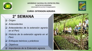 UNIVERSIDAD NACIONALDELCENTRODELPERU
FACULTADDE AGRONOMIA
DEPARTAMENTODE CULTIVOSY FITOMEJORAMIENTO
CURSO: EXTENSION AGRARIA
M.Sc.LYDIA PARIONA BENAVIDES
2022-II
2° SEMANA
 Origen
 Antecedentes
 Antecedentes de la extensión agraria
en el Perú
 Historia de la extensión agraria en el
Perú
 Enfoques teóricos y prácticos
 Objetivos
 Importancia de la Extensión agraria.
 