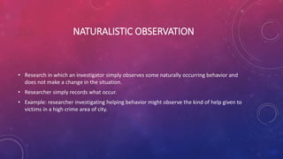 NATURALISTIC OBSERVATION
• Research in which an investigator simply observes some naturally occurring behavior and
does not make a change in the situation.
• Researcher simply records what occur.
• Example: researcher investigating helping behavior might observe the kind of help given to
victims in a high crime area of city.
 