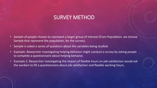 SURVEY METHOD
• Sample of people chosen to represent a larger group of interest (From Population, we choose
Sample that represent the population, for the survey).
• Sample is asked a series of questions about the variables being studied.
• Example: Researcher investigating helping behavior might conduct a survey by asking people
to complete a questionnaire about helping behavior.
• Example 2: Researcher investigating the impact of flexible hours on job satisfaction would ask
the workers to fill a questionnaire about job satisfaction and flexible working hours.
 