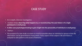 CASE STUDY
• An in-depth, intensive investigation.
• involves simply observing what happens to, or reconstructing 'the case history' of a single
participant or small group.
• It often uses psychological testing to gain insight into the personality of individual or small group.
• nearly e
• The purpose of a case study is to learn as much as possible about an individual or group so that the
information can be generalized to many others. Every aspect of the subject's life and history is
analyzed to seek patterns and causes of behavior.
 