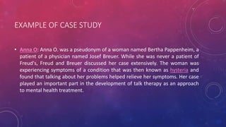 EXAMPLE OF CASE STUDY
• Anna O: Anna O. was a pseudonym of a woman named Bertha Pappenheim, a
patient of a physician named Josef Breuer. While she was never a patient of
Freud's, Freud and Breuer discussed her case extensively. The woman was
experiencing symptoms of a condition that was then known as hysteria and
found that talking about her problems helped relieve her symptoms. Her case
played an important part in the development of talk therapy as an approach
to mental health treatment.
 