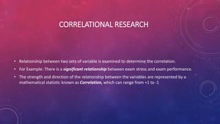 CORRELATIONAL RESEARCH
• Relationship between two sets of variable is examined to determine the correlation.
• For Example: There is a significant relationship between exam stress and exam performance.
• The strength and direction of the relationship between the variables are represented by a
mathematical statistic known as Correlation, which can range from +1 to -1
 
