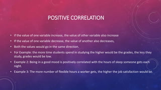 POSITIVE CORRELATION
• if the value of one variable increase, the value of other variable also increase
• If the value of one variable decrease, the value of another also decreases,
• Both the values would go in the same direction.
• For Example: the more time students spend in studying the higher would be the grades, the less they
study, grades would be low.
• Example 2: Being in a good mood is positively correlated with the hours of sleep someone gets each
night.
• Example 3: The more number of flexible hours a worker gets, the higher the job satisfaction would be.
 