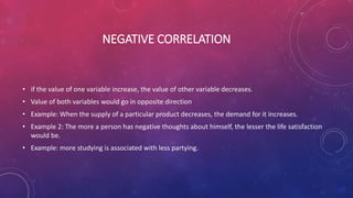 NEGATIVE CORRELATION
• if the value of one variable increase, the value of other variable decreases.
• Value of both variables would go in opposite direction
• Example: When the supply of a particular product decreases, the demand for it increases.
• Example 2: The more a person has negative thoughts about himself, the lesser the life satisfaction
would be.
• Example: more studying is associated with less partying.
 