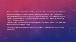 • When two variables are strongly correlated, we assume that one variable causes the other.
• For example; more study time is associated with better grades, we might assume more
studying causes better results. Although, it is not a bad guess but it is still a guess. Because
finding that two variables are correlated does not mean that there is a causal relationship
between the two variables.
• For example, the actual cause would be the Interest in a particular subject which led to more
studying resulting into better grades.
• Correlation only predicts about the relationship between the variables but not the Causal
relationship.
 