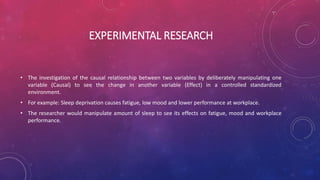 EXPERIMENTAL RESEARCH
• The investigation of the causal relationship between two variables by deliberately manipulating one
variable (Causal) to see the change in another variable (Effect) in a controlled standardized
environment.
• For example: Sleep deprivation causes fatigue, low mood and lower performance at workplace.
• The researcher would manipulate amount of sleep to see its effects on fatigue, mood and workplace
performance.
 