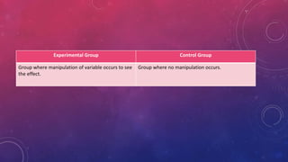 Experimental Group Control Group
Group where manipulation of variable occurs to see
the effect.
Group where no manipulation occurs.
 