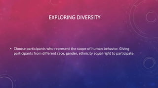 EXPLORING DIVERSITY
• Choose participants who represent the scope of human behavior. Giving
participants from different race, gender, ethnicity equal right to participate.
 