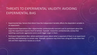 THREATS TO EXPERIMENTAL VALIDITY: AVOIDING
EXPERIMENTAL BIAS
• Experimental bias: factors that distort how the Independent Variable affects the dependent variable in
an experiment.
• Experimental Expectations Bias: experimenter unintentionally transmit cues to participant about the
ways the experiment expects them to behave. Example: researcher unintentionally convey that
watching a particular aggressive scene could trigger anger in them.
• Participant Expectations Bias: where participant guess about what is expected of them in an experiment
and they start behaving in a certain way. Example: someone may think that a drug will make them feel
sick and then experience nausea as a result.
 