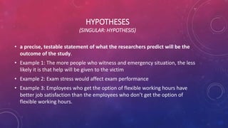 HYPOTHESES
(SINGULAR: HYPOTHESIS)
• a precise, testable statement of what the researchers predict will be the
outcome of the study.
• Example 1: The more people who witness and emergency situation, the less
likely it is that help will be given to the victim
• Example 2: Exam stress would affect exam performance
• Example 3: Employees who get the option of flexible working hours have
better job satisfaction than the employees who don’t get the option of
flexible working hours.
 