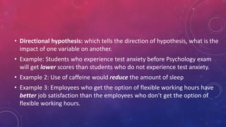 • Directional hypothesis: which tells the direction of hypothesis, what is the
impact of one variable on another.
• Example: Students who experience test anxiety before Psychology exam
will get lower scores than students who do not experience test anxiety.
• Example 2: Use of caffeine would reduce the amount of sleep
• Example 3: Employees who get the option of flexible working hours have
better job satisfaction than the employees who don’t get the option of
flexible working hours.
 