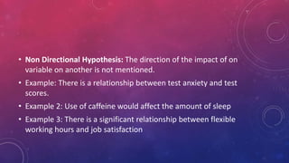 • Non Directional Hypothesis: The direction of the impact of on
variable on another is not mentioned.
• Example: There is a relationship between test anxiety and test
scores.
• Example 2: Use of caffeine would affect the amount of sleep
• Example 3: There is a significant relationship between flexible
working hours and job satisfaction
 