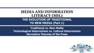 MEDIA AND INFORMATION
LITERACY (MIL)
Traditional vs. New Media
Technological Determinism vs. Cultural Determinism
Normative Theories of the Press
THE EVOLUTION OF TRADITIONAL
TO NEW MEDIA (Part 1)
 