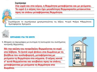 Στα υγρά και στα αέρια, η θερμότητα μεταφέρεται και με ρεύματα.
Το υγρό ή ο αέρας που έχει μεγαλύτερη θερμοκρασία μετακινείται
προς τα επάνω μεταφέροντας θερμότητα.
Με την καύση του πετρελαίου θερμαίνεται το νερό
στο λέβητα. Το ζεστό νερό φτάνει στα δωμάτια με τη
βοήθεια του κυκλοφορητή, μεταφέροντας με
ρεύματα τη θερμότητα στα σώματα. Ο αέρας κοντά
σ’ αυτά θερμαίνεται και ανεβαίνει προς τα επάνω,
μεταφέροντας με ρεύματα τη θερμότητα στα
δωμάτια.
 