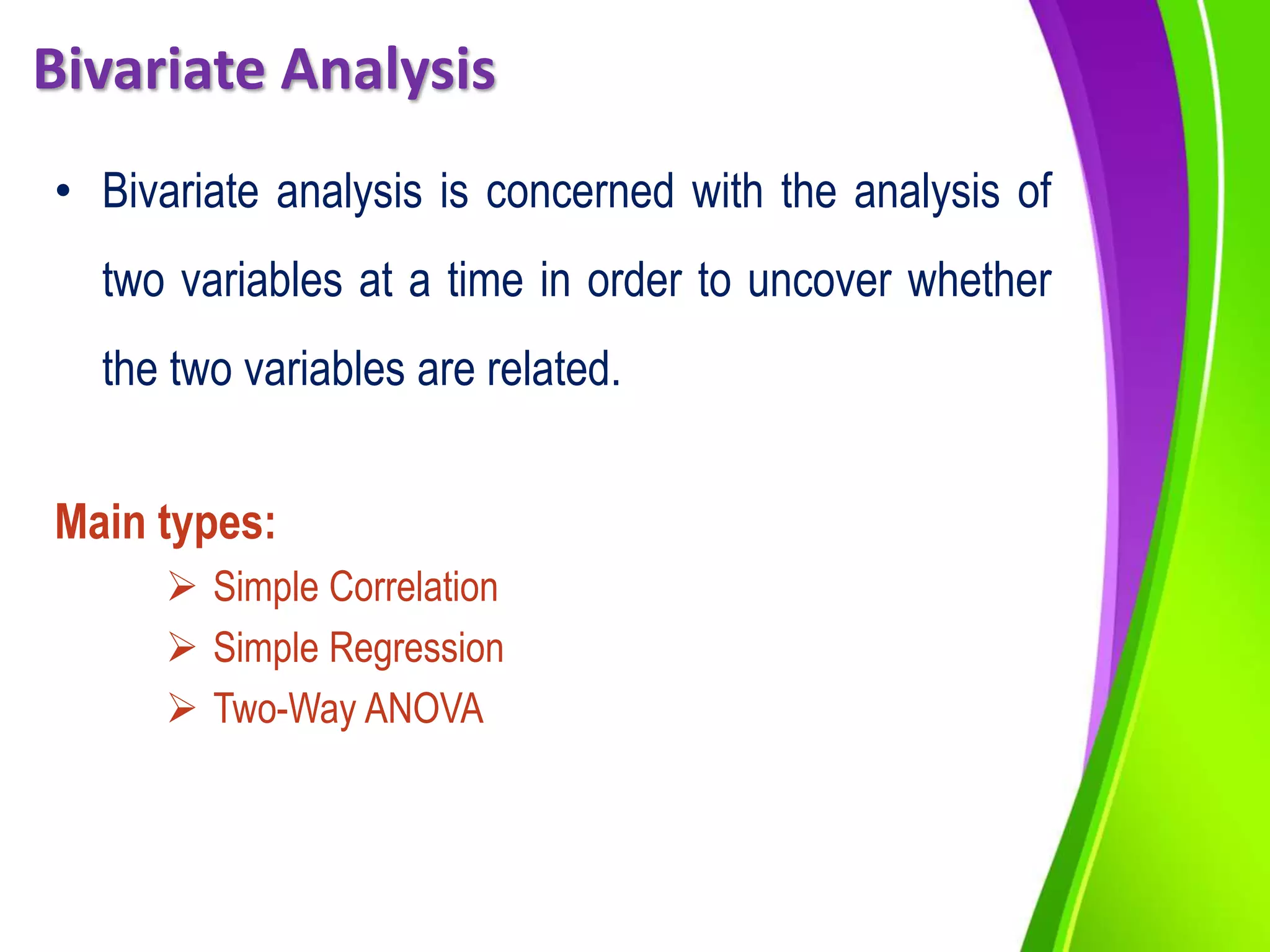 Bivariate Analysis
• Bivariate analysis is concerned with the analysis of
two variables at a time in order to uncover whether
the two variables are related.
Main types:
 Simple Correlation
 Simple Regression
 Two-Way ANOVA
 