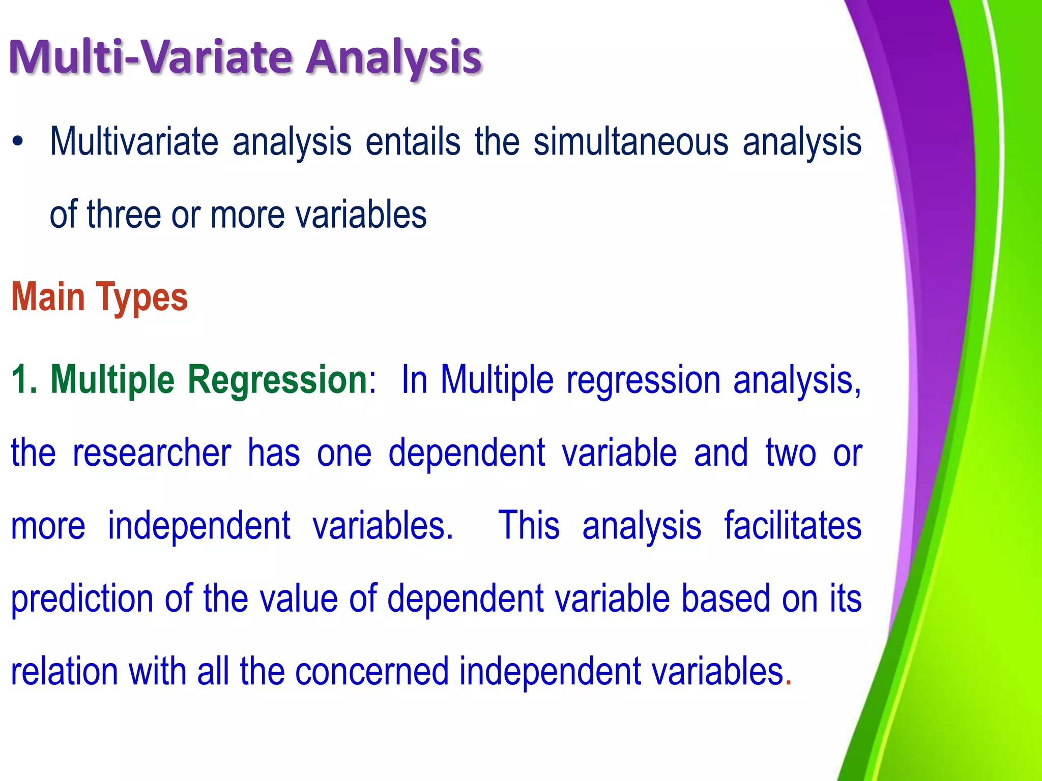Multi-Variate Analysis
• Multivariate analysis entails the simultaneous analysis
of three or more variables
Main Types
1. Multiple Regression: In Multiple regression analysis,
the researcher has one dependent variable and two or
more independent variables. This analysis facilitates
prediction of the value of dependent variable based on its
relation with all the concerned independent variables.
 