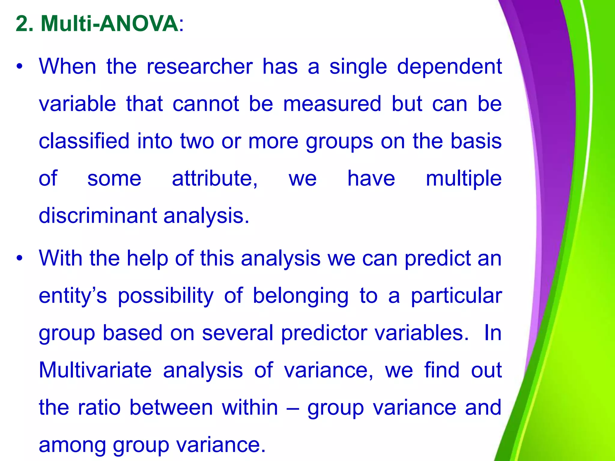 2. Multi-ANOVA:
• When the researcher has a single dependent
variable that cannot be measured but can be
classified into two or more groups on the basis
of some attribute, we have multiple
discriminant analysis.
• With the help of this analysis we can predict an
entity’s possibility of belonging to a particular
group based on several predictor variables. In
Multivariate analysis of variance, we find out
the ratio between within – group variance and
among group variance.
 