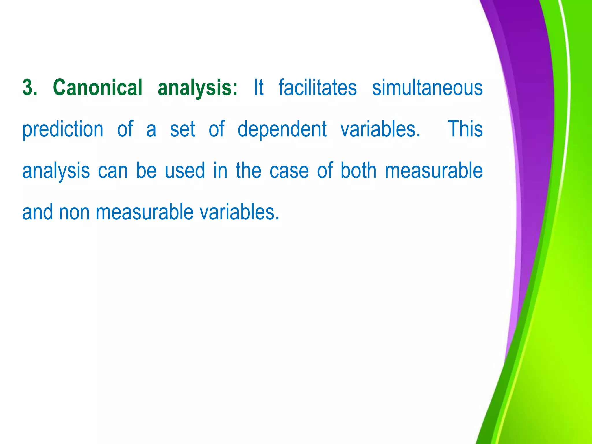 3. Canonical analysis: It facilitates simultaneous
prediction of a set of dependent variables. This
analysis can be used in the case of both measurable
and non measurable variables.
 