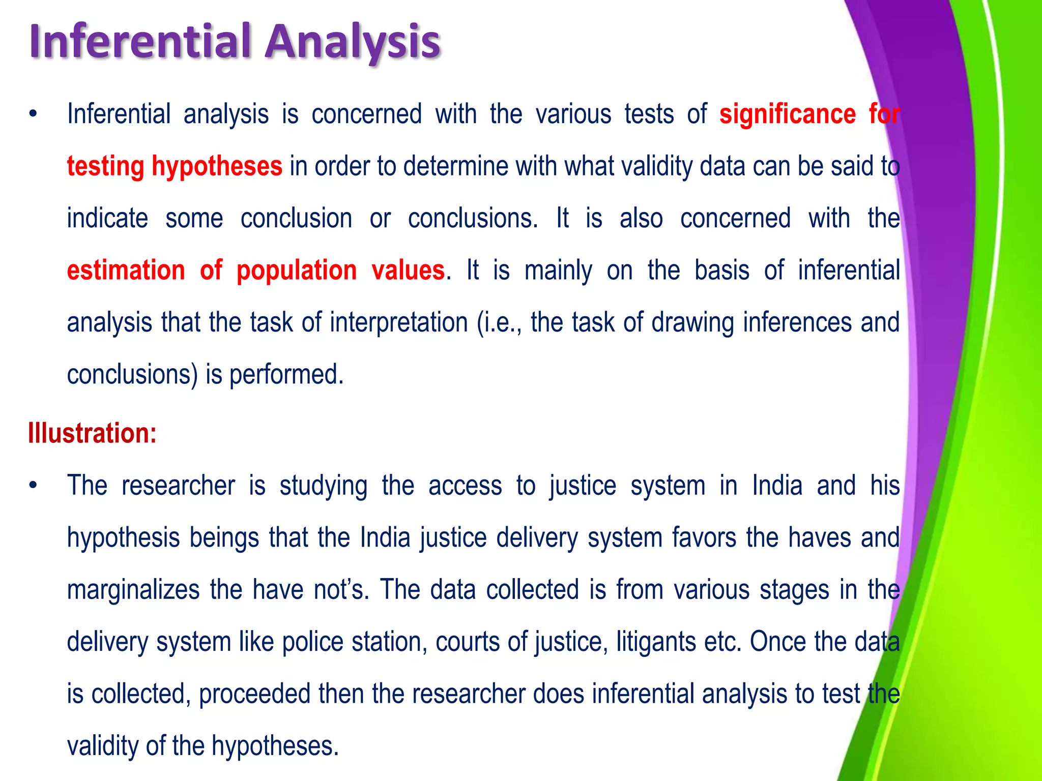 Inferential Analysis
• Inferential analysis is concerned with the various tests of significance for
testing hypotheses in order to determine with what validity data can be said to
indicate some conclusion or conclusions. It is also concerned with the
estimation of population values. It is mainly on the basis of inferential
analysis that the task of interpretation (i.e., the task of drawing inferences and
conclusions) is performed.
Illustration:
• The researcher is studying the access to justice system in India and his
hypothesis beings that the India justice delivery system favors the haves and
marginalizes the have not’s. The data collected is from various stages in the
delivery system like police station, courts of justice, litigants etc. Once the data
is collected, proceeded then the researcher does inferential analysis to test the
validity of the hypotheses.
 