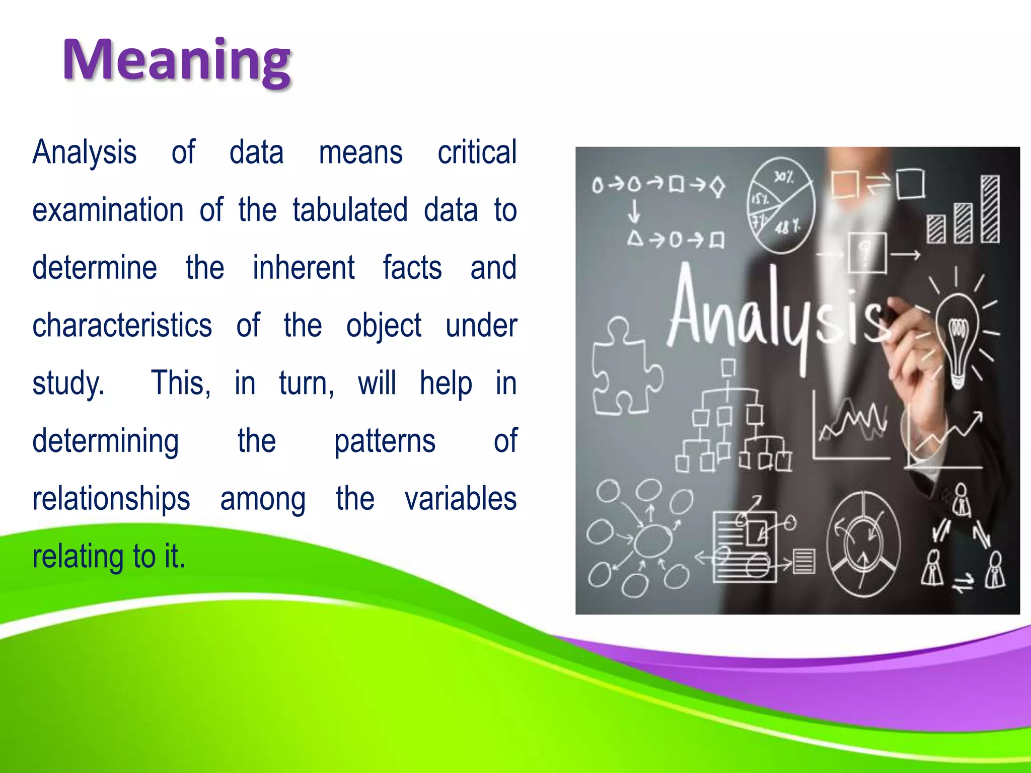 Meaning
Analysis of data means critical
examination of the tabulated data to
determine the inherent facts and
characteristics of the object under
study. This, in turn, will help in
determining the patterns of
relationships among the variables
relating to it.
 