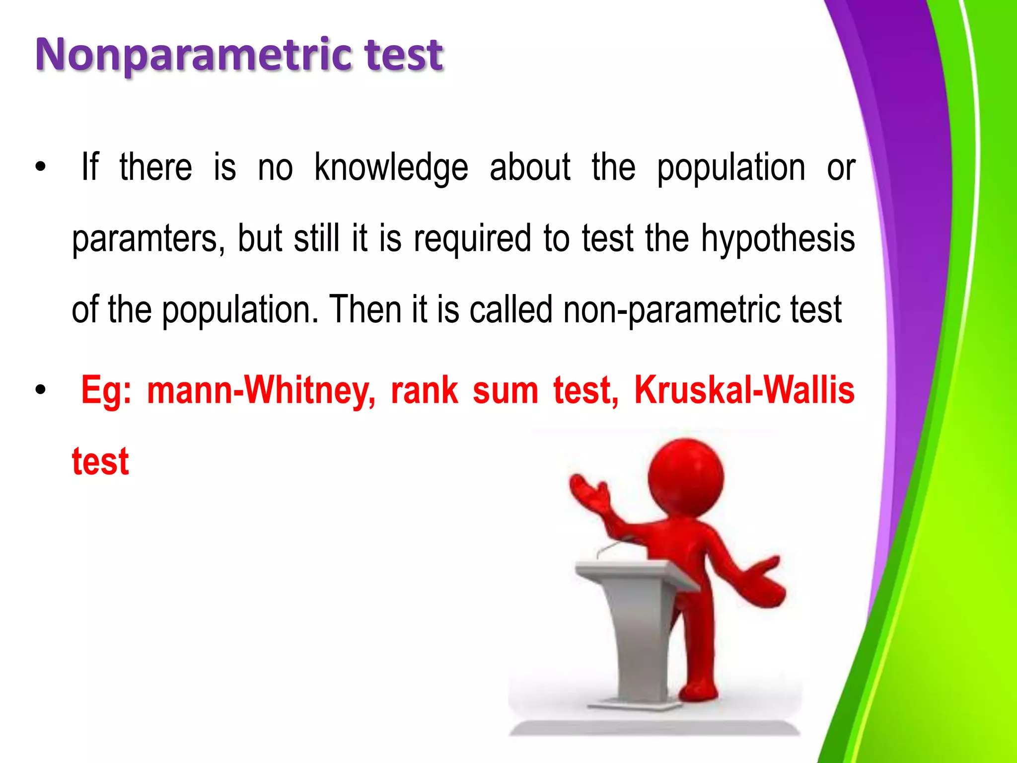 Nonparametric test
• If there is no knowledge about the population or
paramters, but still it is required to test the hypothesis
of the population. Then it is called non-parametric test
• Eg: mann-Whitney, rank sum test, Kruskal-Wallis
test
 